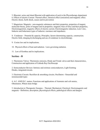  
B.P.T. Regulations 2010‐2011 
31
5. Rheostat: series and shunt Rheostat with application of each in the Physiotherapy department
6. Effects of electric Current: Thermal effect, chemical effect (ionization) and magnetic effect.
Electric shock, Earth shock, causes and its prevention
7. Magnetism: Magnetic - non-magnetic substances and their properties, properties of magnet,
molecular theory, poles of magnet and its properties, magnetic lines of force and their properties,
Electromagnetism, magnetic effects of electric current, Electromagnetic induction, Lenz’s law,
Inductor and Inductance types of inductor, reactance and impedance.
8. Condenser – Potential & capacity, Principles, factors determining capacity, construction.
Electric field, charging & discharging and use of condenser in electrotherapy.
9. Cosine law and its implications.
10. Physical effects of heat and radiation. Laws governing radiation.
11. Law of Grotthus and its implications.
Section – B
1. Thermionic Valves: Thermionic emission, Diode and Triode valves and their characteristics,
Construction and application of Cathode Ray Oscilloscope
2. Semiconductor Devices: Intrinsic and extrinsic semiconductors, Light Emitting
Diodes, integrated circuits
3. Electronic Circuits: Rectifiers & smoothing circuits, Oscillators - Sinusoidal and
nonsinusoidal types
4. A.C. AND D.C. meters: Functions and applications of Ammeter and volt meters,
Ohmmeters, Wheat stone bridge
5. Introduction to Therapeutic Energies – Thermal, Mechanical, Electrical, Electromagnetic and
magnetic - Definition, description, physiological effects, pathological effects and dangers
 