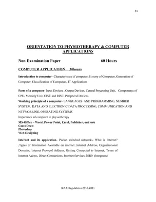  
B.P.T. Regulations 2010‐2011 
33
ORIENTATION TO PHYSIOTHERAPY & COMPUTER
APPLICATIONS
Non Examination Paper 60 Hours
COMPUTER APPLICATION 30hours
Introduction to computer- Characteristics of cornputer, History of Computer, Generation of
Computer, Classification of Computers, IT Applications
Parts of a computer- Input Devices , Output Devices, Central Processing Unit, Components of
CPU, Memory Unit, CISC and RISC, Peripheral Devices
Working principle of a computer- LANGUAGES AND PROGRAMMING, NUMBER
SYSTEM, DATA AND ELECTRONIC DATA PROCESSING, COMMUNICATION AND
NETWORKING, OPERATING SYSTEMS
Importance of computer in physiotherapy
MS-Office – Word, Power Point, Excel, Publisher, out look
Corel Draw
Photoshop
Web Designing
Internet and its application- Packet switched networks, What is Internet?
,Types of Information Available on internel ,Internet Address, Organizational
Domains, Internet Protocol Address, Getting Connected to Internet, Types of
Internet Access, Direct Connections, Internet Services, ISDN (Integrated
 