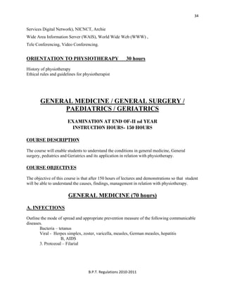  
B.P.T. Regulations 2010‐2011 
34
Services Digital Network), NICNCT, Archie
Wide Area Information Server (WAIS), World Wide Web (WWW) ,
Tele Conferencing, Video Conferencing.
ORIENTATION TO PHYSIOTHERAPY 30 hours
History of physiotherapy
Ethical rules and guidelines for physiotherapist
GENERAL MEDICINE / GENERAL SURGERY /
PAEDIATRICS / GERIATRICS
EXAMINATION AT END OF-II nd YEAR
INSTRUCTION HOURS- 150 HOURS
COURSE DESCRIPTION
The course will enable students to understand the conditions in general medicine, General
surgery, pediatrics and Geriatrics and its application in relation with physiotherapy.
COURSE OBJECTIVES
The objective of this course is that after 150 hours of lectures and demonstrations so that student
will be able to understand the causes, findings, management in relation with physiotherapy.
GENERAL MEDICINE (70 hours)
A. INFECTIONS
Outline the mode of spread and appropriate prevention measure of the following communicable
diseases.
Bacteria – tetanus
Viral - Herpes simplex, zoster, varicella, measles, German measles, hepatitis
B, AIDS
3. Protozoal – Filarial
 
