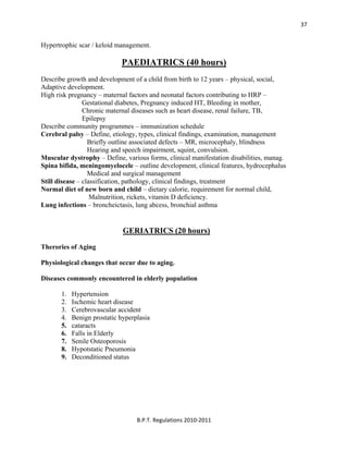  
B.P.T. Regulations 2010‐2011 
37
Hypertrophic scar / keloid management.
PAEDIATRICS (40 hours)
Describe growth and development of a child from birth to 12 years – physical, social,
Adaptive development.
High risk pregnancy – maternal factors and neonatal factors contributing to HRP –
Gestational diabetes, Pregnancy induced HT, Bleeding in mother,
Chronic maternal diseases such as heart disease, renal failure, TB,
Epilepsy
Describe community programmes – immunization schedule
Cerebral palsy – Define, etiology, types, clinical findings, examination, management
Briefly outline associated defects – MR, microcephaly, blindness
Hearing and speech impairment, squint, convulsion.
Muscular dystrophy – Define, various forms, clinical manifestation disabilities, manag.
Spina bifida, meningomyelocele – outline development, clinical features, hydrocephalus
Medical and surgical management
Still disease – classification, pathology, clinical findings, treatment
Normal diet of new born and child – dietary calorie, requirement for normal child,
Malnutrition, rickets, vitamin D deficiency.
Lung infections – broncheictasis, lung abcess, bronchial asthma
GERIATRICS (20 hours)
Therories of Aging
Physiological changes that occur due to aging.
Diseases commonly encountered in elderly population
1. Hypertension
2. Ischemic heart disease
3. Cerebrovascular accident
4. Benign prostatic hyperplasia
5. cataracts
6. Falls in Elderly
7. Senile Osteoporosis
8. Hypotstatic Pneumonia
9. Deconditioned status
 