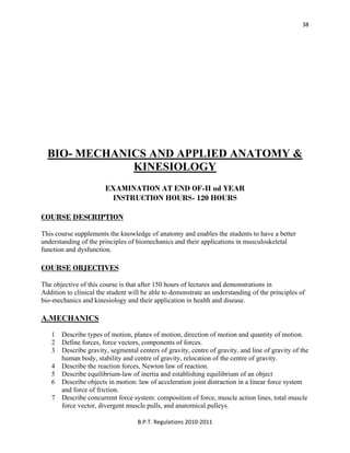  
B.P.T. Regulations 2010‐2011 
38
BIO- MECHANICS AND APPLIED ANATOMY &
KINESIOLOGY
EXAMINATION AT END OF-II nd YEAR
INSTRUCTION HOURS- 120 HOURS
COURSE DESCRIPTION
This course supplements the knowledge of anatomy and enables the students to have a better
understanding of the principles of biomechanics and their applications in musculoskeletal
function and dysfunction.
COURSE OBJECTIVES
The objective of this course is that after 150 hours of lectures and demonstrations in
Addition to clinical the student will be able to demonstrate an understanding of the principles of
bio-mechanics and kinesiology and their application in health and disease.
A.MECHANICS
1 Describe types of motion, planes of motion, direction of motion and quantity of motion.
2 Define forces, force vectors, components of forces.
3 Describe gravity, segmental centers of gravity, centre of gravity, and line of gravity of the
human body, stability and centre of gravity, relocation of the centre of gravity.
4 Describe the reaction forces, Newton law of reaction.
5 Describe equilibrium-law of inertia and establishing equilibrium of an object
6 Describe objects in motion: law of acceleration joint distraction in a linear force system
and force of friction.
7 Describe concurrent force system: composition of force, muscle action lines, total muscle
force vector, divergent muscle pulls, and anatomical pulleys.
 