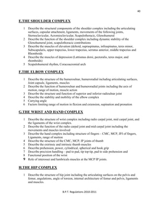  
B.P.T. Regulations 2010‐2011 
40
E.THE SHOULDER COMPLEX
1 Describe the structural components of the shoulder complex including the articulating
surfaces, capsular attachment, ligaments, movements of the following joints,
Sternoclavicular, Acromioclavicular, Scapulothoracic, Glenohumeral
2 Describe the function of the shoulder complex including dynamic stability of the
Glenohumeral joint, scapulothoracic contributions
3 Describe the muscles of elevation (deltoid, supraspinatus, infraspinatus, teres minor,
Subscapularis, upper trapezius, lower trapezius, serratus anterior, middle trapezius and
Rhomboids
4 Describe the muscles of depression (Lattismus dorsi, pectoralis, teres major, and
rhomboids)
5 Scapulohumeral rhythm, Coracoacromial arch
F.THE ELBOW COMPLEX
1 Describe the structure of the humeroulnar, humeroradial including articulating surfaces,
Joint capsule, ligaments, muscles
2 Describe the function of humeroulnar and humeroradial joints including the axis of
motion, range of motion, muscle action
3 Describe the structure and function of superior and inferior radioulnar joint
4 Describe the stability and mobility of the elbow complex
5 Carrying angle
6 Factors limiting range of motion in flexion and extension, supination and pronation
G.THE WRIST AND HAND COMPLEX
1 Describe the structure of wrist complex including radio carpal joint, mid carpal joint, and
the ligaments of the wrist complex.
2 Describe the function of the radio carpal joint and mid carpal joint including the
movements and muscles involved
3 Describe the hand complex including structure of fingers – CMC, MCP, IPJ of fingers,
Ligaments, range of motion
4 Describe the structure of the CMC, MCP, IP joints of thumb
5 Describe the extrinsic and intrinsic thumb muscles
6 Describe prehension, power, cylindrical, spherical and hook grip
7 Describe precision handling – pad to pad, tip top tip, pad to side prehension and
8 Functional position of the wrist
9 Role of interossei and lumbricals muscles at the MCP IP joints.
H.THE HIP COMPLEX
1 Describe the structure of hip joint including the articulating surfaces on the pelvis and
femur, angulations, angle of torsion, internal architecture of femur and pelvis, ligaments
and muscles.
 