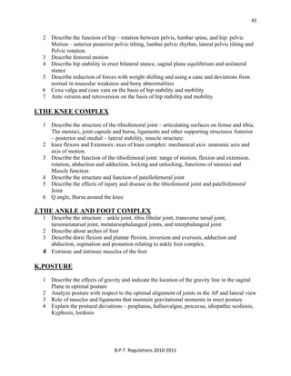  
B.P.T. Regulations 2010‐2011 
41
2 Describe the function of hip – rotation between pelvis, lumbar spine, and hip: pelvic
Motion – anterior posterior pelvic tilting, lumbar pelvic rhythm, lateral pelvic tilting and
Pelvic rotation.
3 Describe femoral motion
4 Describe hip stability in erect bilateral stance, sagital plane equilibrium and unilateral
stance
5 Describe reduction of forces with weight shifting and using a cane and deviations from
normal in muscular weakness and bony abnormalities
6 Coxa valga and coax vara on the basis of hip stability and mobility
7 Ante version and retroversion on the basis of hip stability and mobility
I.THE KNEE COMPLEX
1 Describe the structure of the tibiofemoral joint – articulating surfaces on femur and tibia,
The menisci, joint capsule and bursa, ligaments and other supporting structures Anterior
– posterior and medial – lateral stability, muscle structure:
2 knee flexors and Extensors: axes of knee complex: mechanical axis: anatomic axis and
axis of motion.
3 Describe the function of the tibiofemoral joint: range of motion, flexion and extension,
rotation, abduction and adduction, locking and unlocking, functions of menisci and
Muscle function
4 Describe the structure and function of patellofemoral joint
5 Describe the effects of injury and disease in the tibiofemoral joint and patellofemoral
Joint
6 Q angle, Bursa around the knee
J.THE ANKLE AND FOOT COMPLEX
1 Describe the structure – ankle joint, tibia fibular joint, transverse tarsal joint,
tarsometatarsal joint, metatarsophalangeal joints, and interphalangeal joint
2 Describe about arches of foot
3 Describe dorsi flexion and plantar flexion, inversion and eversion, adduction and
abduction, supination and pronation relating to ankle foot complex.
4 Extrinsic and intrinsic muscles of the foot
K.POSTURE
1 Describe the effects of gravity and indicate the location of the gravity line in the sagital
Plane in optimal posture
2 Analyze posture with respect to the optimal alignment of joints in the AP and lateral view
3 Role of muscles and ligaments that maintain gravitational moments in erect posture
4 Explain the postural deviations – pesplanus, hallusvalgus, pescavus, idiopathic scoliosis,
Kyphosis, lordosis
 