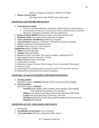  
B.P.T. Regulations 2010‐2011 
43
Agonist, Antagonist, Neutralizer, Stabilizer or Fixator
7 Range of muscle work
Full range, Inner range, Middle range, Outer range
CHAPTER B-APPLIED BIO-MECHANICS
1. Anatomical movement
a. Flexion, Extension, Abduction, Adduction, Medial rotation, Lateral rotation,
b. Circumduction, Inversion, Eversion, Dorsi flexion, plantar flexion, Protraction
c. Retraction, Supination, Pronation, Elevation, Depression.
2. Range of motion (ROM)-Definition, Types-Active Rom, Passive Rom
3. Kinematic chain-Types-Open and Closed chain, Examples
4. Active and Passive insufficiency-Definition, Examples
5. Type of motion-Angulatory or Rotatory, Translation or Linear, Curvilinear
6. Force-Composition, Parallelogram of force
7. Gravity-Centre of gravity, Line of gravity
Equilibrium-Stable, Unstable, Neutral
8. Pulley-Fixed and Movable
9. Springs-Series and Parallel
10. Levers-I st order, II nd order, III rd order, Examples, Application in PT
11. Axis-Sagittal, Frontal, Transverse, Vertical
12. Planes-Sagittal, Frontal, Horizontal
13. Newton laws of motion
14. Definition of speed, Velocity, Work, Energy, Power, Acceleration, Momentum
15. Friction, Inertia
16. Normal pelvic tilt, anterior pelvic tilt, posterior pelvic tilt, Lateral tilt, muscles
17. Responsible for alternation and corrective measures
CHAPTER C-STARTING POSITION AND DERIVED POSITION
1. Starting position
Definition, Purpose, Positions-Standing, Sitting, Lying, Kneeling, Hanging
2. Derived position
Definition, Purpose, Positions-
Standing-High standing, Walk standing, Stride standing, Step standing
Toe standing, half standing, Cross standing
Sitting-Crook sitting, Long sitting, Stoop sitting, Squatting, Side sitting
Lying-Prone lying, half lying, Crook lying, side lying
Kneeling-half kneeling, kneel sitting, prone kneeling, inclined prone kneel
Hanging-Half hanging
CHAPTER D-ACTIVE AND PASSIVE MOVEMENT
1. Introduction
2. Classification of movement-Active & Passive
3. Active movement-Definition, Indication, Effect, Types-
 