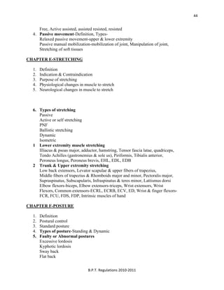  
B.P.T. Regulations 2010‐2011 
44
Free, Active assisted, assisted resisted, resisted
4. Passive movement-Definition, Types-
Relaxed passive movement-upper & lower extremity
Passive manual mobilization-mobilization of joint, Manipulation of joint,
Stretching of soft tissues
CHAPTER E-STRETCHING
1. Definition
2. Indication & Contraindication
3. Purpose of stretching
4. Physiological changes in muscle to stretch
5. Neurological changes in muscle to stretch
6. Types of stretching
Passive
Active or self stretching
PNF
Ballistic stretching
Dynamic
Isometric
1 Lower extremity muscle stretching
Illiacus & psoas major, adductor, hamstring, Tensor fascia latae, quadriceps,
Tendo Achilles (gastronemius & sole us), Piriformis, Tibialis anterior,
Peroneus longus, Peroneus brevis, EHL, EDL, EDB
2 Trunk & Upper extremity stretching
Low back extensors, Levator scapulae & upper fibers of trapezius,
Middle fibers of trapezius & Rhomboids major and minor, Pectoralis major,
Supraspinatus, Subscapularis, Infraspinatus & teres minor, Lattismus dorsi
Elbow flexors-biceps, Elbow extensors-triceps, Wrist extensors, Wrist
Flexors, Common extensors-ECRL, ECRB, ECV, ED, Wrist & finger flexors-
FCR, FCU, FDS, FDP, Intrinsic muscles of hand
CHAPTER F-POSTURE
1. Definition
2. Postural control
3. Standard posture
4. Types of posture-Standing & Dynamic
5. Faulty or Abnormal postures
Excessive lordosis
Kyphotic lordosis
Sway back
Flat back
 