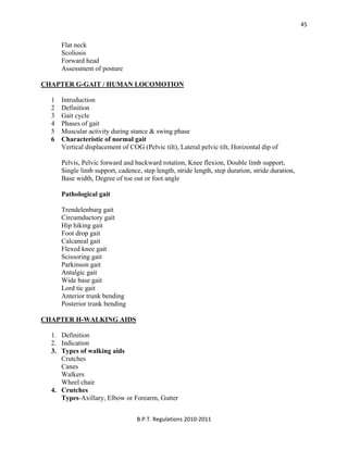  
B.P.T. Regulations 2010‐2011 
45
Flat neck
Scoliosis
Forward head
Assessment of posture
CHAPTER G-GAIT / HUMAN LOCOMOTION
1 Introduction
2 Definition
3 Gait cycle
4 Phases of gait
5 Muscular activity during stance & swing phase
6 Characteristic of normal gait
Vertical displacement of COG (Pelvic tilt), Lateral pelvic tilt, Horizontal dip of
Pelvis, Pelvic forward and backward rotation, Knee flexion, Double limb support,
Single limb support, cadence, step length, stride length, step duration, stride duration,
Base width, Degree of toe out or foot angle
Pathological gait
Trendelenburg gait
Circumductory gait
Hip hiking gait
Foot drop gait
Calcaneal gait
Flexed knee gait
Scissoring gait
Parkinson gait
Antalgic gait
Wide base gait
Lord tic gait
Anterior trunk bending
Posterior trunk bending
CHAPTER H-WALKING AIDS
1. Definition
2. Indication
3. Types of walking aids
Crutches
Canes
Walkers
Wheel chair
4. Crutches
Types-Axillary, Elbow or Forearm, Gutter
 