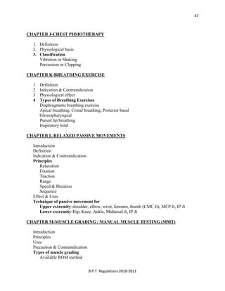  
B.P.T. Regulations 2010‐2011 
47
CHAPTER J-CHEST PHSIOTHERAPY
1. Definition
2. Physiological basis
3. Classification
Vibration or Shaking
Percussion or Clapping
CHAPTER K-BREATHING EXERCISE
1 Definition
2 Indication & Contraindication
3 Physiological effect
4 Types of Breathing Exercises
Diaphragmatic breathing exercise
Apical breathing, Costal breathing, Posterior basal
Glossopharyngeal
Pursed lip breathing
Inspiratory hold
CHAPTER L-RELAXED PASSIVE MOVEMENTS
Introduction
Definition
Indication & Contraindication
Principles
Relaxation
Fixation
Traction
Range
Speed & Duration
Sequence
Effect & Uses
Technique of passive movement for
Upper extremity-shoulder, elbow, wrist, forearm, thumb (CMC Jt), MCP Jt, IP Jt
Lower extremity-Hip, Knee, Ankle, Midtarsal Jt, IP Jt
CHAPTER M-MUSCLE GRADING / MANUAL MUSCLE TESTING (MMT)
Introduction
Principles
Uses
Precaution & Contraindication
Types of muscle grading
Available ROM method
 