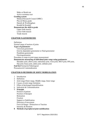  
B.P.T. Regulations 2010‐2011 
48
Make or Break test
Active resistance test
Grading system
Medical Research Council (MRC)
Plus & Minus grade
Daniels & Worthingham
Kendall & Kendall
Demonstrate the skill to grade
Upper limb muscle
Lower limb muscle
Trunk muscle
CHAPTER N-GONIOMETRY
Definition
Normal range of motion of joints
Types of goniometer
Universal goniometer
Gravity dependent goniometer or fluid goniometer
Pendulum goniometer
Electrogoniometer
Procedure or steps in joint range measurement
Demonstrate measuring of individual joint range using goniometer
Shoulder joint, elbow joint, radioulnar joint, wrist joint, MCP joint, PIP joint,
Hip joint, Knee joint, ankle joint, subtalar joint
End feel-Normal & Pathological
Precaution & Contraindication
CHAPTER O-METHODS OF JOINT MOBILISATION
1 Introduction
2 Definition
3 Joint range-Outer range, Middle range, Inner range
4 Causes of joint range limitation
5 Effect of prolonged immobilization
6 Indication & Contraindication
7 Principle
Position of patient
Position of therapist
Relaxation
Fixation
Support or Stabilization
Direction of movement
Force & Range / Distraction or Traction
Intensity & Duration
8 Methods of peripheral joint mobilization
 