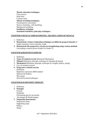  
B.P.T. Regulations 2010‐2011 
49
Muscle relaxation techniques
Free exercise
Hold relax
Contract relax
Muscle stretching techniques
Forced passive movement
Passive stretching / self stretching
Mechanical stretching
Oscillatory technique
Sustained translatory joint play techniques
CHAPTER P-MUSCLE STRENGTHENING / RE-EDUCATION OF MUSCLE
1. Definition
2. Demonstrate various reeducation techniques on different group of muscles of
Upper extremity, lower extremity, trunk.
3. Demonstrate the progressive exercise in strengthening using various methods
(According to muscle power-Grade I to Grade V)
CHAPTER Q-RESISTED EXERCISE
1. Definition
2. Types of resisted exercise-Manual & Mechanical
3. Manual-Definition, principle, technique by therapist & patient
4. Mechanical-Definition, principle, technique by weights, pulleys, spring
5. Uses of resisted exercise
6. Progressive resisted exercise
Definition
Repetition maximum (RM) method
Delorme & Watkins
Mac queen
Zinovieff (oxford technique)
CHAPTER R-SUSPENSION THERAPY
1 Definition
2 Principle
Friction
Pendulum
Eliminating gravity movement
Advantages & Disadvantages
3 Suspension Instruments
Suspension frame
Supporting ropes
Pulleys
Slings
 