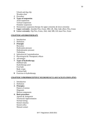  
B.P.T. Regulations 2010‐2011 
50
S-hook and dog clip
Wooden cleat
4 Procedure
5 Types of suspension
Axial suspension
Vertical suspension
Pendular suspension
6 Demonstrate suspension therapy for upper extremity & lower extremity
7 Upper extremity- shoulder Flex, Exten, MR, LR, Abd, Add, elbow Flex, Exten
8 Lower extremity- Hip Flex, Exten, Abd, Add, MR, LR, knee Flex, Exten
CHAPTER S-HYDROTHERAPY
1 Introduction
2 Definition
3 Principle
Buoyancy
Hydrostatic pressure
Hydrodynamic pressure
Turbulence
4 Indication & Contraindication
5 Physiological & Therapeutic effects
6 Advantages
7 Types of hydrotherapy
Hubbard tank
Hydrotherapy pool
Foot bath
Body wraps
Contrast bath
8 Exercises in hydrotherapy
CHAPTER T-PROPRIOCEPTIVE NEUROMUSCULAR FACILITATION (PNF)
1. Introduction
2. Definition
3. Principles
Pattern of motion
Diagonals
Motion components
4. Basic procedure
Agonist & Antagonist
Traction & Approximation
Normal timing
Stretch stimulus
Stretch reflex
Manual contact
 