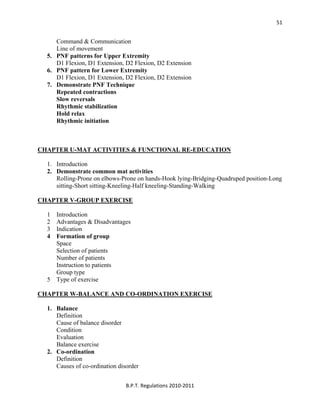  
B.P.T. Regulations 2010‐2011 
51
Command & Communication
Line of movement
5. PNF patterns for Upper Extremity
D1 Flexion, D1 Extension, D2 Flexion, D2 Extension
6. PNF pattern for Lower Extremity
D1 Flexion, D1 Extension, D2 Flexion, D2 Extension
7. Demonstrate PNF Technique
Repeated contractions
Slow reversals
Rhythmic stabilization
Hold relax
Rhythmic initiation
CHAPTER U-MAT ACTIVITIES & FUNCTIONAL RE-EDUCATION
1. Introduction
2. Demonstrate common mat activities
Rolling-Prone on elbows-Prone on hands-Hook lying-Bridging-Quadruped position-Long
sitting-Short sitting-Kneeling-Half kneeling-Standing-Walking
CHAPTER V-GROUP EXERCISE
1 Introduction
2 Advantages & Disadvantages
3 Indication
4 Formation of group
Space
Selection of patients
Number of patients
Instruction to patients
Group type
5 Type of exercise
CHAPTER W-BALANCE AND CO-ORDINATION EXERCISE
1. Balance
Definition
Cause of balance disorder
Condition
Evaluation
Balance exercise
2. Co-ordination
Definition
Causes of co-ordination disorder
 