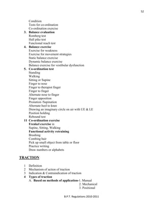  
B.P.T. Regulations 2010‐2011 
52
Condition
Tests for co-ordination
Co-ordination exercise
3. Balance evaluation
Romberg test
Hall pike test
Functional reach test
4. Balance exercise
Exercise for weakness
Exercise for movement strategies
Static balance exercise
Dynamic balance exercise
Balance exercise for vestibular dysfunction
5. Co-ordination test
Standing
Walking
Sitting or Supine
Finger to nose
Finger to therapist finger
Finger to finger
Alternate nose to finger
Finger opposition
Pronation /Supination
Alternate heel to knee
Drawing an imaginary circle on air with UE & LE
Position holding
Rebound test
11 Co-ordination exercise
Frenkel exercise in
Supine, Sitting, Walking
Functional activity retraining
Brushing
Combing hair
Pick up small object from table or floor
Practice writing
Draw numbers or alphabets
TRACTION
1 Definition
2 Mechanism of action of traction
3 Indication & Contraindication of traction
4 Types of traction
A. Based on methods of application-1. Manual
2. Mechanical
3. Positional
 