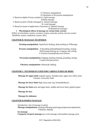  
B.P.T. Regulations 2010‐2011 
54
C.Vibratory manipulation
D.Tapotment or Percussion manipulation
2. Based on depth of tissue reached-A. Light massage
B.Deep massage
3. Based on parts of body massaged-A. General massage
B. Local massage
4. Based on means of application of pressure-A. Manual massage
B.Mechanical massage)
1 Physiological effects of massage on various body systems
(Effect on-circulatory system, excretory system, muscular system, nervous system
Metabolic system, respiratory system, skin)
CHAPTER B- MASSAGE TECHNIQUE
Stroking manipulation- Superficial stroking, deep stroking or Effleurage
Pressure manipulation- A.Kneading-palmar&digital kneading, ironing
B.Petrissage-picking up, wringing, skin rolling
C.Friction-circular&transverse friction
Percussion manipulation-Clapping, hacking, beating, pounding, tenting
Contact heel percussion
Vibratory manipulation-vibratory& shaking
CHAPTER C- TECHNIQUES USED FOR VARIOUS PARTS OF BODY
Massage for upper limb-scapular region, shoulder joint, upper arm, elbow joint,
Forearm, wrist joint, hand
Massage for lower limb-thigh, knee joint, leg, foot(ankle&toes)
Massage for back-neck and upper back, middle and lower back, gluteal region
Massage for face
Massage for abdomen
CHAPTER D-SPORTS MASSAGE
Introduction, role of massage in sports
Massage manipulations-stroking,effleurage,petrissage,acupressure,tapotement,
Vibration, shaking
Ice massage
Categories of sports massage-pre event massage, intermediate massage, post
 