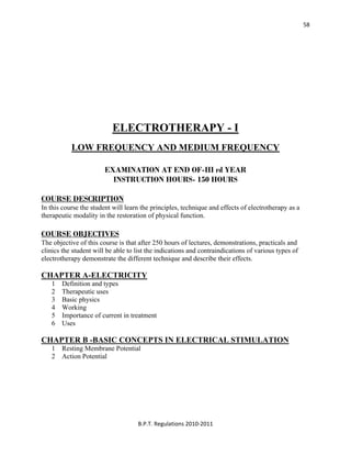  
B.P.T. Regulations 2010‐2011 
58
ELECTROTHERAPY - I
LOW FREQUENCY AND MEDIUM FREQUENCY
EXAMINATION AT END OF-III rd YEAR
INSTRUCTION HOURS- 150 HOURS
COURSE DESCRIPTION
In this course the student will learn the principles, technique and effects of electrotherapy as a
therapeutic modality in the restoration of physical function.
COURSE OBJECTIVES
The objective of this course is that after 250 hours of lectures, demonstrations, practicals and
clinics the student will be able to list the indications and contraindications of various types of
electrotherapy demonstrate the different technique and describe their effects.
CHAPTER A-ELECTRICITY
1 Definition and types
2 Therapeutic uses
3 Basic physics
4 Working
5 Importance of current in treatment
6 Uses
CHAPTER B -BASIC CONCEPTS IN ELECTRICAL STIMULATION
1 Resting Membrane Potential
2 Action Potential
 