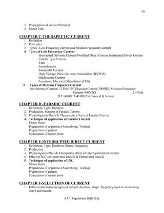  
B.P.T. Regulations 2010‐2011 
59
3 Propagation of Action Potential
4 Motor Unit
CHAPTER C-THERAPEUTIC CURRENT
1 Definition
2 Principles
3 Types –Low Frequency current and Medium Frequency current
4 Types of Low Frequency Current
Interrupted Galvanic Current/Modified Direct Current/Interrupted Direct Current
Faradic Type Current
Tens
Iontophoresis
Sinusoidal Current
High Voltage Pulse Galvanic Stimulation (HVPGS)
Diadynamic Current
Functional Electrical Stimulation (FES)
5 Types of Medium Frequency Current
Interferential Current-1.2 Pole IFC (Russian Current-2000HZ, Medium Frequency
Current-4000HZ) 2.4 Pole
IFC (4000HZ-4100HZ)-Classical & Vector
CHAPTER D -FARADIC CURRENT
1. Definition, Type, Duration
2. Production, Surging of Faradic Current
3. Physiological effects & Therapeutic effects of Faradic Current
4. Technique of application of Faradic Current
Motor Point
Preparation of apparatus (Assembling, Testing)
Preparation of patient
Stimulation of motor point
CHAPTER E-INTERRUPTED DIRECT CURRENT
1 Definition, Type, Duration, Shape, Frequency
2 Production
3 Physiological effect & Therapeutic effect of Interrupted direct current
4 Effect of IGC on Innervated muscle & Denervated muscle
5 Technique of application of IGC
Motor Point
Preparation of apparatus (Assembling, Testing)
Preparation of patient
Stimulation of motor point
CHAPTER F-SELECTION OF CURRENT
1 Differentiate between types of current, duration, shape, frequency used in stimulating
nerve and muscle
 