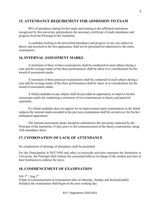  
B.P.T. Regulations 2010‐2011 
6
15. ATTENDANCE REQUIREMENT FOR ADMISSION TO EXAM
90% of attendance during his/her study and training in the affiliated institutions
recognized by this university and produces the necessary certificate of study attendance and
progress from the Principal of the institution.
A candidate lacking in the prescribed attendance and progress in any one subject in
theory and practical in the first appearance shall not be permitted for admission to the entire
examination.
16. INTERNAL ASSESSMENT MARKS
A minimum of three written examinations shall be conducted in each subject during a
year and the average marks of the three performances shall be taken in to consideration for the
award of assessment marks.
A minimum of three practical examinations shall be conducted in each subject during a
year and the average marks of the three performances shall be taken in to consideration for the
award of assessment marks.
A failed candidate in any subject shall be provided an opportunity to improve his/her
assessment marks by conducting a minimum of two examinations in theory and practical
separately.
If a failed candidate does not appear for an improvement mark examinations in the failed
subjects the internal marks awarded in the previous examination shall be carried over for his/her
subsequent appearance.
The internal assessment marks should be submitted to the university endorsed by the
Principal of the Institution 15 days prior to the commencement of the theory examination, along
with attendance sheet.
17. CONDONATION OF LACK OF ATTENDANCE
No condonation of shortage of attendance shall be permitted.
For the Participation in NCC/NSS and other co-curricular activities represent the Institution or
University, the Principal shall instruct the concerned officers in-charge of the student activities in
their Institution to endorse the leave.
18. COMMENCEMENT OF EXAMINATION
Feb 1st
/ Aug 1st
If date of commencement of examination falls on Saturday, Sunday and declared public
Holidays the examination shall begin on the next working day.
 