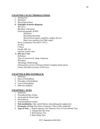  
B.P.T. Regulations 2010‐2011 
60
CHAPTER G-ELECTRODIAGNOSIS
1. Introduction
2. Definition
3. Physiological basis
4. Principles of electro diagnosis
SD Curve
Rheobase, Chronaxie
Electromyography (EMG)
Definition
Recording electrodes
Myoelectrical signal, amplifiers, display devices
Basic wave pattern of an EMG signal
Nerve Conduction Test (MCV, NCV)
H reflex
F Wave
Faradic-IDC test
Galvanic tetanus ratio
5. SD Curve Test
Definition
Type of current used, shape, frequency
Procedure
Advantage, Disadvantage
Characteristic of curve (Normal, Partial, Complete denervation)
Factors that affect accuracy of SD curve
CHAPTER H-BIO-FEEDBACK
1. Definition
2. Basis of biofeedback
3. Principles of biofeedback
4. Uses of biofeedback
5. EMG bio feedback
CHAPTER I -TENS
1 Definition
2 Neurophysiology of pain
3 Acute pain & chronic pain
4 Pain pathway
5 Neuromodulation of pain
6 Pain modulation- Gate control theory, descending pain suppression
7 Parameter of Tens-Waveform, Frequency, Pulse width, amplitude
8 Type of Tens- 1. High Frequency Low Intensity Tens or Conventional Tens
2. Acupuncture like Tens
3. Brief Intense Tens
4. Burst Mode Tens
 