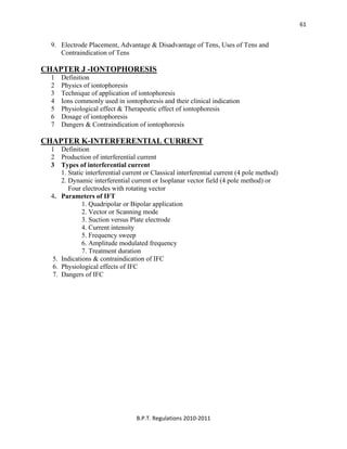  
B.P.T. Regulations 2010‐2011 
61
9. Electrode Placement, Advantage & Disadvantage of Tens, Uses of Tens and
Contraindication of Tens
CHAPTER J -IONTOPHORESIS
1 Definition
2 Physics of iontophoresis
3 Technique of application of iontophoresis
4 Ions commonly used in iontophoresis and their clinical indication
5 Physiological effect & Therapeutic effect of iontophoresis
6 Dosage of iontophoresis
7 Dangers & Contraindication of iontophoresis
CHAPTER K-INTERFERENTIAL CURRENT
1 Definition
2 Production of interferential current
3 Types of interferential current
1. Static interferential current or Classical interferential current (4 pole method)
2. Dynamic interferential current or Isoplanar vector field (4 pole method) or
Four electrodes with rotating vector
4. Parameters of IFT
1. Quadripolar or Bipolar application
2. Vector or Scanning mode
3. Suction versus Plate electrode
4. Current intensity
5. Frequency sweep
6. Amplitude modulated frequency
7. Treatment duration
5. Indications & contraindication of IFC
6. Physiological effects of IFC
7. Dangers of IFC
 