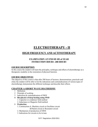 
B.P.T. Regulations 2010‐2011 
62
ELECTROTHERAPY - II
HIGH FREQUENCY AND ACTINOTHERAPY
EXAMINATION AT END OF-III rd YEAR
INSTRUCTION HOURS- 200 HOURS
COURSE DESCRIPTION
In this course the student will learn the principles, technique and effects of electrotherapy as a
therapeutic modality in the restoration of physical function.
COURSE OBJECTIVES
The objective of this course is that after 200 hours of lectures, demonstrations, practicals and
clinic the student will be able to list the indications and contraindications of various types of
electrotherapy demonstrate the different technique and describe their effects.
CHAPTER A-SHORT WAVE DIATHERMY
1 Definition
2 Principle of working
3 Indication & contraindication of SWD
4 Bio-physics of deep heating using SWD
1. Capacitor or condenser field method
2. Inductance or Magnetic field method
1 Production
1. Construction-A. Machine circuit or Oscillator circuit
B.Patient circuit or Resonator circuit
2. Mechanism of production of SWD
3. Indications for circuits to be in tune
 