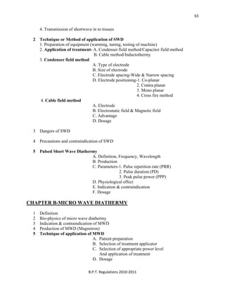  
B.P.T. Regulations 2010‐2011 
63
4. Transmission of shortwave in to tissues
2 Technique or Method of application of SWD
1. Preparation of equipment (warming, tuning, testing of machine)
2. Application of treatment- A. Condenser field method/Capacitor field method
B. Cable method/Inductothermy
3. Condenser field method
A. Type of electrode
B. Size of electrode
C. Electrode spacing-Wide & Narrow spacing
D. Electrode positioning-1. Co-planar
2. Contra planar
3. Mono planar
4. Cross fire method
4. Cable field method
A. Electrode
B. Electrostatic field & Magnetic field
C. Advantage
D. Dosage
3 Dangers of SWD
4 Precautions and contraindication of SWD
5 Pulsed Short Wave Diathermy
A. Definition, Frequency, Wavelength
B. Production
C. Parameters-1. Pulse repetition rate (PRR)
2. Pulse duration (PD)
3. Peak pulse power (PPP)
D. Physiological effect
E. Indication & contraindication
F. Dosage
CHAPTER B-MICRO WAVE DIATHERMY
1 Definition
2 Bio-physics of micro wave diathermy
3 Indication & contraindication of MWD
4 Production of MWD (Magnetron)
5 Technique of application of MWD
A. Patient preparation
B. Selection of treatment applicator
C. Selection of appropriate power level
And application of treatment
D. Dosage
 