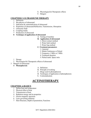  
B.P.T. Regulations 2010‐2011 
64
E. Physiological & Therapeutic effects
F. Dangers
CHAPTER C-ULTRASOUND THERAPY
1 Definition
2 Bio-physics of ultrasound
3 Indication & contraindication of ultrasound
4 Proprieties of ultrasound-Reflection, Transmission, Absorption
5 Ultrasonic field
6 Coupling media
7 Production of ultrasound
8 Technique of application of ultrasound
A. Testing of machine
B. Application of ultrasound
1. Direct contact method
2. Water bath method
3. Water bag method
C. Treatment parameters
1. I ntensity
2. Mode-Continuous or Pulsed
3. Frequency-1 MHz or 3 MHz
4. Treatment duration
5. Pulsed mark: Space ratio
1 Dosage
2 Physiological & Therapeutic effects of ultrasound
3 Dangers of ultrasound
4 Phonophoresis
A. Definition
B. Principle of working
C. Drugs used in phonophoresis
D. Techniques of application of phonophoresis
E. Contraindication
ACTINOTHERAPY
CHAPTER A-BASICS
1 Define heat and temperature
2 Physical effect of heat
3 Transmission of heat
4 Radiation energy and its properties
5 Electro magnetic spectrum
6 Laws governing radiation
7 Skin-Structure, Depth of penetration, Functions
 