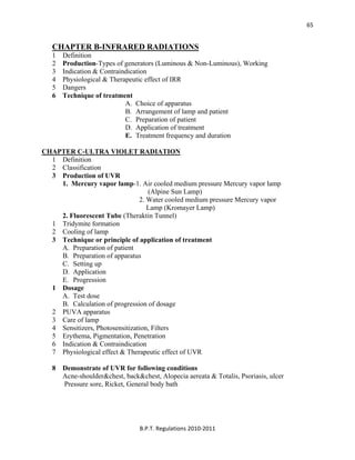  
B.P.T. Regulations 2010‐2011 
65
CHAPTER B-INFRARED RADIATIONS
1 Definition
2 Production-Types of generators (Luminous & Non-Luminous), Working
3 Indication & Contraindication
4 Physiological & Therapeutic effect of IRR
5 Dangers
6 Technique of treatment
A. Choice of apparatus
B. Arrangement of lamp and patient
C. Preparation of patient
D. Application of treatment
E. Treatment frequency and duration
CHAPTER C-ULTRA VIOLET RADIATION
1 Definition
2 Classification
3 Production of UVR
1. Mercury vapor lamp-1. Air cooled medium pressure Mercury vapor lamp
(Alpine Sun Lamp)
2. Water cooled medium pressure Mercury vapor
Lamp (Kromayer Lamp)
2. Fluorescent Tube (Theraktin Tunnel)
1 Tridymite formation
2 Cooling of lamp
3 Technique or principle of application of treatment
A. Preparation of patient
B. Preparation of apparatus
C. Setting up
D. Application
E. Progression
1 Dosage
A. Test dose
B. Calculation of progression of dosage
2 PUVA apparatus
3 Care of lamp
4 Sensitizers, Photosensitization, Filters
5 Erythema, Pigmentation, Penetration
6 Indication & Contraindication
7 Physiological effect & Therapeutic effect of UVR
8 Demonstrate of UVR for following conditions
Acne-shoulder&chest, back&chest, Alopecia aereata & Totalis, Psoriasis, ulcer
Pressure sore, Ricket, General body bath
 