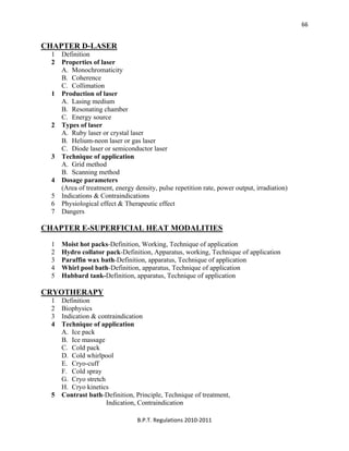  
B.P.T. Regulations 2010‐2011 
66
CHAPTER D-LASER
1 Definition
2 Properties of laser
A. Monochromaticity
B. Coherence
C. Collimation
1 Production of laser
A. Lasing medium
B. Resonating chamber
C. Energy source
2 Types of laser
A. Ruby laser or crystal laser
B. Helium-neon laser or gas laser
C. Diode laser or semiconductor laser
3 Technique of application
A. Grid method
B. Scanning method
4 Dosage parameters
(Area of treatment, energy density, pulse repetition rate, power output, irradiation)
5 Indications & Contraindications
6 Physiological effect & Therapeutic effect
7 Dangers
CHAPTER E-SUPERFICIAL HEAT MODALITIES
1 Moist hot packs-Definition, Working, Technique of application
2 Hydro collator pack-Definition, Apparatus, working, Technique of application
3 Paraffin wax bath-Definition, apparatus, Technique of application
4 Whirl pool bath-Definition, apparatus, Technique of application
5 Hubbard tank-Definition, apparatus, Technique of application
CRYOTHERAPY
1 Definition
2 Biophysics
3 Indication & contraindication
4 Technique of application
A. Ice pack
B. Ice massage
C. Cold pack
D. Cold whirlpool
E. Cryo-cuff
F. Cold spray
G. Cryo stretch
H. Cryo kinetics
5 Contrast bath-Definition, Principle, Technique of treatment,
Indication, Contraindication
 