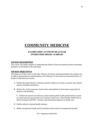  
B.P.T. Regulations 2010‐2011 
67
COMMUNITY MEDICINE
EXAMINATION AT END OF-III rd YEAR
INSTRUCTION HOURS- 55 HOURS
COURSE DESCRIPTION
The course will enable students to understand the effects of the environment and the community
dynamics on the health of the individual.
COURSE OBJECTIVES
The objective of this course is that after 50 hours of lectures and demonstrations the student will
be able to demonstrate an understanding of the influence of social and environmental factors of
health of individual and society..
A. Outline the natural history of diseases and the influence of social, economic and cultural
aspects of health and diseases.
B. Outline the various measures of prevention and methods of intervention especially for
diseases with disability.
C. Outline the natural care delivery system and the public health administration system
at central and state government level- primary health care, school health, health team at
district hospitals and PHC, voluntary and international agencies in health care.
D. Outline selective national health schemes.
E. Define occupational health and list methods of prevention of occupational hazards.
 