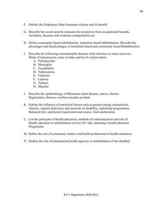  
B.P.T. Regulations 2010‐2011 
68
F. Outline the Employees State Insurance scheme and its benefit
G. Describe the social security measures for protection from occupational hazards,
Accidents, diseases and workman compensation act.
H. Define community based rehabilitation, institution based rehabilitation. Describe the
advantages and disadvantages of institution based and community based Rehabilitation.
I. Describe the following communicable diseases with reference to water reservoir,
Mode of transmission, route of entry and levels of prevention
A. Poliomyelitis
B. Meningitis
C. Encephalitis
D. Tuberculosis
E. Filariasis
F. Leprosy
G. Tetanus
H. Measles
J. Describe the epidemiology of Rheumatic heart disease, cancer, chronic
Degenerative disease, cereberovascular accident
K. Outline the influence of nutritional factors such as protein energy malnutrition,
Anemia, vitamin deficiency and minerals on disability, nutritional programmes,
Balanced diet, nutritional requirement and source, food adulteration.
L. List the principles of health education, methods of communication and role of
Health education in rehabilitation service-AV aids, planning a health education
Programme.
M. Define the role of community leaders and health professional in health education.
N. Outline the role of international health agencies in rehabilitation of the disabled.
 