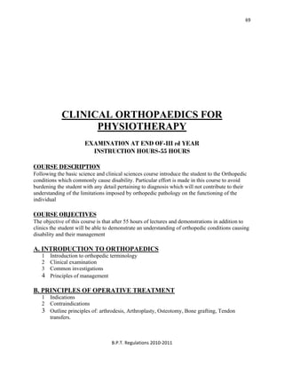  
B.P.T. Regulations 2010‐2011 
69
CLINICAL ORTHOPAEDICS FOR
PHYSIOTHERAPY
EXAMINATION AT END OF-III rd YEAR
INSTRUCTION HOURS-55 HOURS
COURSE DESCRIPTION
Following the basic science and clinical sciences course introduce the student to the Orthopedic
conditions which commonly cause disability. Particular effort is made in this course to avoid
burdening the student with any detail pertaining to diagnosis which will not contribute to their
understanding of the limitations imposed by orthopedic pathology on the functioning of the
individual
COURSE OBJECTIVES
The objective of this course is that after 55 hours of lectures and demonstrations in addition to
clinics the student will be able to demonstrate an understanding of orthopedic conditions causing
disability and their management
A. INTRODUCTION TO ORTHOPAEDICS
1 Introduction to orthopedic terminology
2 Clinical examination
3 Common investigations
4 Principles of management
B. PRINCIPLES OF OPERATIVE TREATMENT
1 Indications
2 Contraindications
3 Outline principles of: arthrodesis, Arthroplasty, Osteotomy, Bone grafting, Tendon
transfers.
 