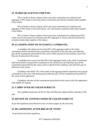  
B.P.T. Regulations 2010‐2011 
7
19. MARKS QUALIFYING FOR PASS
50% of marks in theory subjects where university examination are conducted and
aggregate of 50% marks in university theory examination and internal evaluation taken together
in the subject.
50% of marks in theory subjects where university examination are conducted and
aggregate of 50% marks in university theory, oral and internal evaluation marks taken together
in the subject.
50% of marks in theory subjects where university examination are conducted and 50%
marks in university practical examination and 50% aggregate in theory, practical and internal
evaluation marks taken together in the subject.
20. CLASSIFICATION OF SUCESSFUL CANDIDATES
A candidate who obtains not less than 60% of the aggregate marks in the whole
examination shall be declared to have passed the examination in the first class, provided they
pass all the examinations prescribed for the course within a period of four academic years from
the year of admission to the course.
A candidate who secures less than 60% of the aggregate marks in the whole Examination
shall be declared to be passed the examination in the second class, provided they pass all the
examinations prescribed for the course with in a period of four academic years from the year of
admission to the course.
Candidates who obtain 75% of the marks in the aggregate shall be deemed to have passed
examination in first class with distinction provided they pass all the examinations Prescribed for
the course at first appearance.
Candidates who pass all the examinations prescribed for the course in the first appearance
only eligible for ranking.
21. CARRY OVER OF FAILED SUBJECTS
The candidate should pass all the Ist, IInd, and IIIrd year subjects before entering to IVth
year.
22. REVIEW OF ANSWER PAPERS OF FAILED SUBJECTS
As per the regulations prescribed for review of answer papers by the university.
23. RE-ADMISSION AFTER BREAK OF STUDY
As per recent university regulations
 