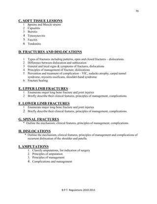  
B.P.T. Regulations 2010‐2011 
70
C. SOFT TISSUE LESIONS
1 Sprains and Muscle strains
2 Capsulitis
3 Bursitis
4 Tenosynovitis
5 Fascitis
6 Tendonitis
D. FRACTURES AND DISLOCATIONS
1 Types of fractures including patterns, open and closed fractures – dislocations.
2 Difference between dislocation and subluxation
3 General and local signs & symptoms of fractures, dislocations
4 Principles of management of fracture, dislocations
5 Prevention and treatment of complication – VIC, sudecks atrophy, carpal tunnel
syndrome, myositis ossificans, shoulder-hand syndrome
6 Fracture healing
E. UPPER LIMB FRACTURES
1 Enumerate major long bone fracture and joint injuries
2 Briefly describe their clinical features, principles of management, complications.
F. LOWER LIMB FRACTURES
1 Enumerate major long bone fracture and joint injuries
2 Briefly describe their clinical features, principles of management, complications.
G. SPINAL FRACTURES
* Outline the mechanism, clinical features, principles of management, complications.
H. DISLOCATIONS
* Outline the mechanism, clinical features, principles of management and complications of
recurrent dislocation of the shoulder and patella.
I. AMPUTATIONS
1. Classify amputations, list indication of surgery
2. Principles of amputation
3. Principles of management
4. Complications and management
 