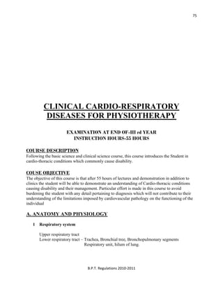  
B.P.T. Regulations 2010‐2011 
75
CLINICAL CARDIO-RESPIRATORY
DISEASES FOR PHYSIOTHERAPY
EXAMINATION AT END OF-III rd YEAR
INSTRUCTION HOURS-55 HOURS
COURSE DESCRIPTION
Following the basic science and clinical science course, this course introduces the Student in
cardio-thoracic conditions which commonly cause disability.
COUSE OBJECTIVE
The objective of this course is that after 55 hours of lectures and demonstration in addition to
clinics the student will be able to demonstrate an understanding of Cardio-thoracic conditions
causing disability and their management. Particular effort is made in this course to avoid
burdening the student with any detail pertaining to diagnosis which will not contribute to their
understanding of the limitations imposed by cardiovascular pathology on the functioning of the
individual
A. ANATOMY AND PHYSIOLOGY
1 Respiratory system
Upper respiratory tract
Lower respiratory tract – Trachea, Bronchial tree, Bronchopulmonary segments
Respiratory unit, hilum of lung.
 