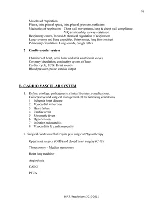  
B.P.T. Regulations 2010‐2011 
76
Muscles of respiration
Pleura, intra pleural space, intra pleural pressure, surfactant
Mechanics of respiration – Chest wall movements, lung & chest wall compliance
V/Q relationship, airway resistance
Respiratory centre, Neural & chemical regulation of respiration
Lung volumes and lung capacities, Spiro meter, lung function test
Pulmonary circulation, Lung sounds, cough reflex
2 Cardiovascular system
Chambers of heart, semi lunar and atria ventricular valves
Coronary circulation, conductive system of heart
Cardiac cycle, ECG, Heart sounds
Blood pressure, pulse, cardiac output
B. CARDIO VASCULAR SYSTEM
1. Define, etiology, pathogenesis, clinical features, complications,
Conservative and surgical management of the following conditions
1 Ischemia heart disease
2 Myocardial infarction
3 Heart failure
4 Cardiac arrest
5 Rheumatic fever
6 Hypertension
7 Infective endocarditis
8 Myocarditis & cardiomyopathy
2. Surgical conditions that require post surgical Physiotherapy.
Open heart surgery (OHS) and closed heart surgery (CHS)
Thoracotomy – Median sternotomy
Heart lung machine
Angioplasty
CABG
PTCA
 