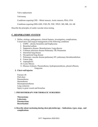  
B.P.T. Regulations 2010‐2011 
77
Valve replacement
Valvotomy
Conditions requiring CHS – Mitral stenosis, Aortic stenosis, PDA, COA
Conditions requiring OHS-ASD, VSD, PS, TOF, TPGV, MS, MR, AS, AR
Describe the principles of cardio vascular stress testing.
C. RESPIRATORY SYSTEM
1. Define, etiology, pathogenesis, clinical features, investigation, complications,
Conservative and surgical management of the following conditions
1. COPD – chronic bronchitis and Emphysema
2. Bronchial asthma
3. Suppurative disease- Broncheictasis, Lung abscess
4. Common infectious disease-Pulmonary TB, Pneumonia
5. Interstitial lung disease
6. Occupational lung disease
7. Pulmonary vascular disease-pulmonary HT, pulmonary thromboembolism
8. Cancer lung
9. Aspergillosis
10. Cystic fibrosis
11. Disease of pleura- Pneumothorax, hydropneumothorax, pleural effusion,
Empyema
2. Chest wall injuries
Fracture rib
Flail chest
Pneumothorax
Haemothorax
Haemopneumothorax
Lung contusion
Injury to great vessels and bronchus
3. PHYSIOTHERAPY FOR THORACIC SURGERIES
Thoracotomy
Lobectomy
Pneumectomy
Decortication
4. Describe about suctioning during chest physiotherapy – Indications, types, steps, and
complications
 