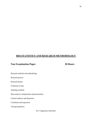  
B.P.T. Regulations 2010‐2011 
78
BIO-STATISTICS AND RESEARCH METHODOLOGY
Non Examination Paper 20 Hours
Research methods and methodology
Research process
Research design
Collection of data
Sampling methods
Data analysis, interpretation and presentation
Central tendency and dispersion
Correlation and regression
Testing hypothesis.
 