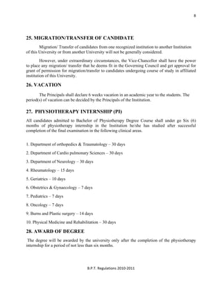  
B.P.T. Regulations 2010‐2011 
8
25. MIGRATION/TRANSFER OF CANDIDATE
Migration/ Transfer of candidates from one recognized institution to another Institution
of this University or from another University will not be generally considered.
However, under extraordinary circumstances, the Vice-Chancellor shall have the power
to place any migration/ transfer that he deems fit in the Governing Council and get approval for
grant of permission for migration/transfer to candidates undergoing course of study in affiliated
institution of this University.
26. VACATION
The Principals shall declare 6 weeks vacation in an academic year to the students. The
period(s) of vacation can be decided by the Principals of the Institution.
27. PHYSIOTHERAPY INTERNSHIP (PI)
All candidates admitted to Bachelor of Physiotherapy Degree Course shall under go Six (6)
months of physiotherapy internship in the Institution he/she has studied after successful
completion of the final examination in the following clinical areas.
1. Department of orthopedics & Traumatology – 30 days
2. Department of Cardio pulmonary Sciences – 30 days
3. Department of Neurology – 30 days
4. Rheumatology – 15 days
5. Geriatrics – 10 days
6. Obstetrics & Gynaecology – 7 days
7. Pediatrics – 7 days
8. Oncology – 7 days
9. Burns and Plastic surgery – 14 days
10. Physical Medicine and Rehabilitation – 30 days
28. AWARD OF DEGREE
The degree will be awarded by the university only after the completion of the physiotherapy
internship for a period of not less than six months.
 