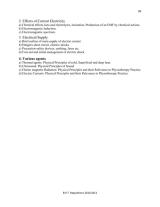  
B.P.T. Regulations 2010‐2011 
80
2. Effects of Current Electricity
a) Chemical effects-lons and electrolytes, lonisation, Production of an EMF by chemical actions.
b) Electromagnetic Induction.
c) Electromagnetic spectrum.
3. Electrical Supply
a) Brief outline of main supply of electric current
b) Dangers-short circuit, electric shocks.
c) Precaution-safety devices, earthing, fuses etc.
d) First aid and initial management of electric shock
4. Various agents
a) Thermal agents: Physical Principles of cold, Superficial and deep heat.
b) Ultrasound: Physical Principles of Sound
c) Electro magnetic Radiation: Physical Principles and their Relevance to Physiotherapy Practice
d) Electric Currents: Physical Principles and their Relevance to Physiotherapy Practice.
 