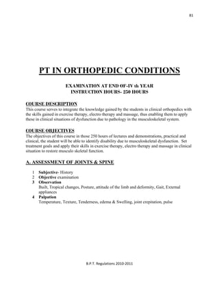  
B.P.T. Regulations 2010‐2011 
81
PT IN ORTHOPEDIC CONDITIONS
EXAMINATION AT END OF-IV th YEAR
INSTRUCTION HOURS- 250 HOURS
COURSE DESCRIPTION
This course serves to integrate the knowledge gained by the students in clinical orthopedics with
the skills gained in exercise therapy, electro therapy and massage, thus enabling them to apply
these in clinical situations of dysfunction due to pathology in the musculoskeletal system.
COURSE OBJECTIVES
The objectives of this course in those 250 hours of lectures and demonstrations, practical and
clinical, the student will be able to identify disability due to musculoskeletal dysfunction. Set
treatment goals and apply their skills in exercise therapy, electro therapy and massage in clinical
situation to restore musculo skeletal function.
A. ASSESSMENT OF JOINTS & SPINE
1 Subjective- History
2 Objective examination
3 Observation
Built, Tropical changes, Posture, attitude of the limb and deformity, Gait, External
appliances
4 Palpation
Temperature, Texture, Tenderness, edema & Swelling, joint crepitation, pulse
 