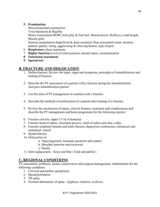  
B.P.T. Regulations 2010‐2011 
82
5 Examination
Musculoskeletal examination
Tone-Spasticity & Rigidity
Motor examination-ROM, Joint play & End feel, Muscle power, Reflexes, Limb length,
Muscle girth
Sensory examination-Superficial & deep sensation, Pain assessment-onset, location,
pattern, quality, rating, aggravating & relieving factors, type of pain
6 Respiratory-chest expansion
7 Higher function-Level of consciousness, mental status, communication
8 Functional assessment
9 Special test
B. FRACTURE AND DISLOCATION
1. Define fracture. Review the types, signs and symptoms, principles of immobilization and
healing of fracture.
2. Describe the PT assessment of a patient with a fracture during the immobilization
And post immobilization period.
3. List the aims of PT management in a patient with a fracture.
4. Describe the methods of mobilization of a patient after healing of a fracture.
5. Review the mechanism of injury, clinical features, treatment and complications and
describe the PT management and home programme for the following injuries:
6. Fracture clavicle, upper 1/3 rd of humerus
7. Fracture head of radius, olecranon process, shaft of radius and ulna, colles
8. Fracture scaphoid, bennets and potts fracture, dupuytrens contracture, calcaneum and
metatarsal- march
9. Spinal fracture
10. Dislocation of
a. hip(congenital), traumatic posterior and central
b. Shoulder (anterior and recurrent)
c. Patella
11. Joint replacement – Knee and Hip ( Total and partial )
C. REGIONAL CONDITIONS
PT assessment, problems, means, conservative and surgical management, rehabilitation for the
following conditions
1. Cervical and lumbar spondylosis
2. Spondylolisthesis
3. TB spine
4. Postural deformities of spine – kyphosis, lordosis, scoliosis.
 