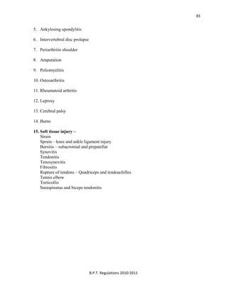  
B.P.T. Regulations 2010‐2011 
83
5. Ankylosing spondylitis
6. Intervertebral disc prolapse
7. Periarthritis shoulder
8. Amputation
9. Poliomyelitis
10. Osteoarthritis
11. Rheumatoid arthritis
12. Leprosy
13. Cerebral palsy
14. Burns
15. Soft tissue injury –
Strain
Sprain – knee and ankle ligament injury
Bursitis – subacromial and prepatellar
Synovitis
Tendonitis
Tenosynovitis
Fibrositis
Rupture of tendons – Quadriceps and tendoachilles
Tennis elbow
Torticollis
Suraspinatus and biceps tendonitis
 