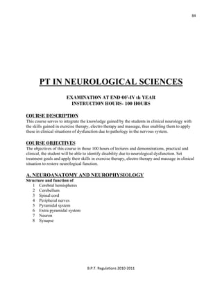  
B.P.T. Regulations 2010‐2011 
84
PT IN NEUROLOGICAL SCIENCES
EXAMINATION AT END OF-IV th YEAR
INSTRUCTION HOURS- 100 HOURS
COURSE DESCRIPTION
This course serves to integrate the knowledge gained by the students in clinical neurology with
the skills gained in exercise therapy, electro therapy and massage, thus enabling them to apply
these in clinical situations of dysfunction due to pathology in the nervous system.
COURSE OBJECTIVES
The objectives of this course in those 100 hours of lectures and demonstrations, practical and
clinical, the student will be able to identify disability due to neurological dysfunction. Set
treatment goals and apply their skills in exercise therapy, electro therapy and massage in clinical
situation to restore neurological function.
A. NEUROANATOMY AND NEUROPHYSIOLOGY
Structure and function of
1 Cerebral hemispheres
2 Cerebellum
3 Spinal cord
4 Peripheral nerves
5 Pyramidal system
6 Extra pyramidal system
7 Neuron
8 Synapse
 