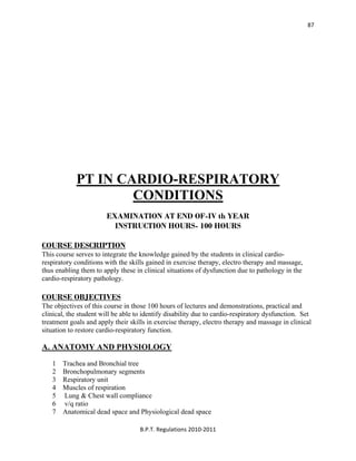  
B.P.T. Regulations 2010‐2011 
87
PT IN CARDIO-RESPIRATORY
CONDITIONS
EXAMINATION AT END OF-IV th YEAR
INSTRUCTION HOURS- 100 HOURS
COURSE DESCRIPTION
This course serves to integrate the knowledge gained by the students in clinical cardio-
respiratory conditions with the skills gained in exercise therapy, electro therapy and massage,
thus enabling them to apply these in clinical situations of dysfunction due to pathology in the
cardio-respiratory pathology.
COURSE OBJECTIVES
The objectives of this course in those 100 hours of lectures and demonstrations, practical and
clinical, the student will be able to identify disability due to cardio-respiratory dysfunction. Set
treatment goals and apply their skills in exercise therapy, electro therapy and massage in clinical
situation to restore cardio-respiratory function.
A. ANATOMY AND PHYSIOLOGY
1 Trachea and Bronchial tree
2 Bronchopulmonary segments
3 Respiratory unit
4 Muscles of respiration
5 Lung & Chest wall compliance
6 v/q ratio
7 Anatomical dead space and Physiological dead space
 