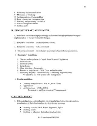  
B.P.T. Regulations 2010‐2011 
88
8 Pulmonary defense mechanism
9 Mechanics of breathing
10 Surface anatomy of lungs and heart
11 Lung volumes and Lung capacities
12 Coronary and pulmonary circulation
13 Conductive system of heart
14 Cardiac cycle
B. PHYSIOTHERAPY ASSESSMENT
1. Evaluation and functional physiotherapy assessment with appropriate reasoning for
implementation of chosen treatment technique.
2. Subjective assessment – chief complaints, history
3. Functional assessment – ADL assessment
4. Objective assessment – physiotherapy assessment of cardiothoracic conditions.
5. Respiratory Conditions
1. Obstructive lung disease – Chronic bronchitis and Emphysema
2. Broncheictasis
3. Bronchial asthma
4. Lung abscess
5. Chest Infections - Pneumonia
6. Restrictive lung disease – OLD, Chest wall deformities,
7. Pulmonary Surgery – Pneumonectomy, Lobectomy, Segmenectomy
Pre-operative and post-operative PT management
6. Cardiac conditions
a. Coronary artery diseases – IHD, MI, Heart failure
b. Hypertension
c. Cardiac surgery – CABG, PTCA
Pre-operative and Post-operative PT management
C. PT TREATMENT
1. Define, indications, contraindication, physiogical effect, types, steps, precaution,
complication of the following chest physical therapy technique
Breathing exercise –DBE, Costal, Segmental, Apical
Breathing control
Breathing re-education during functional activities
 