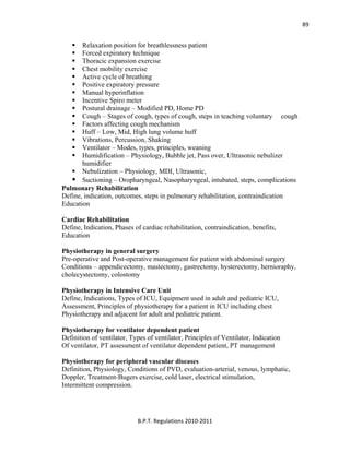  
B.P.T. Regulations 2010‐2011 
89
Relaxation position for breathlessness patient
Forced expiratory technique
Thoracic expansion exercise
Chest mobility exercise
Active cycle of breathing
Positive expiratory pressure
Manual hyperinflation
Incentive Spiro meter
Postural drainage – Modified PD, Home PD
Cough – Stages of cough, types of cough, steps in teaching voluntary cough
Factors affecting cough mechanism
Huff – Low, Mid, High lung volume huff
Vibrations, Percussion, Shaking
Ventilator – Modes, types, principles, weaning
Humidification – Physiology, Bubble jet, Pass over, Ultrasonic nebulizer
humidifier
Nebulization – Physiology, MDI, Ultrasonic,
Suctioning – Oropharyngeal, Nasopharyngeal, intubated, steps, complications
Pulmonary Rehabilitation
Define, indication, outcomes, steps in pulmonary rehabilitation, contraindication
Education
Cardiac Rehabilitation
Define, Indication, Phases of cardiac rehabilitation, contraindication, benefits,
Education
Physiotherapy in general surgery
Pre-operative and Post-operative management for patient with abdominal surgery
Conditions – appendicectomy, mastectomy, gastrectomy, hysterectomy, hernioraphy,
cholecystectomy, colostomy
Physiotherapy in Intensive Care Unit
Define, Indications, Types of ICU, Equipment used in adult and pediatric ICU,
Assessment, Principles of physiotherapy for a patient in ICU including chest
Physiotherapy and adjacent for adult and pediatric patient.
Physiotherapy for ventilator dependent patient
Definition of ventilator, Types of ventilator, Principles of Ventilator, Indication
Of ventilator, PT assessment of ventilator dependent patient, PT management
Physiotherapy for peripheral vascular diseases
Definition, Physiology, Conditions of PVD, evaluation-arterial, venous, lymphatic,
Doppler, Treatment-Bugers exercise, cold laser, electrical stimulation,
Intermittent compression.
 