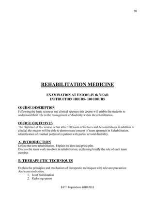  
B.P.T. Regulations 2010‐2011 
90
REHABILITATION MEDICINE
EXAMINATION AT END OF-IV th YEAR
INSTRUCTION HOURS- 100 HOURS
COURSE DESCRIPTION
Following the basic sciences and clinical sciences this course will enable the students to
understand their role in the management of disability within the rehabilitation.
COURSE OBJECTIVES
The objective of this course is that after 100 hours of lectures and demonstrations in addition to
clinical the student will be able to demonstrate concept of team approach in Rehabilitation,
identification of residual potential in patient with partial or total disability.
A. INTRODUCTION
Define the term rehabilitation. Explain its aims and principles.
Discuss the team work involved in rehabilitation, explaining briefly the role of each team
member.
B. THERAPEUTIC TECHNIQUES
Explain the principles and mechanism of therapeutic techniques with relevant precaution
And contraindication.
1. Joint mobilization
2. Reducing spasm
 