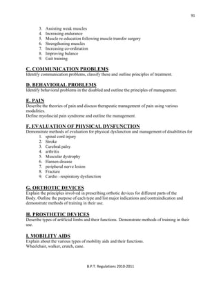  
B.P.T. Regulations 2010‐2011 
91
3. Assisting weak muscles
4. Increasing endurance
5. Muscle re-education following muscle transfer surgery
6. Strengthening muscles
7. Increasing co-ordination
8. Improving balance
9. Gait training
C. COMMUNICATION PROBLEMS
Identify communication problems, classify these and outline principles of treatment.
D. BEHAVIORAL PROBLEMS
Identify behavioral problems in the disabled and outline the principles of management.
E. PAIN
Describe the theories of pain and discuss therapeutic management of pain using various
modalities.
Define myofascial pain syndrome and outline the management.
F. EVALUATION OF PHYSICAL DYSFUNCTION
Demonstrate methods of evaluation for physical dysfunction and management of disabilities for
1. spinal cord injury
2. Stroke
3. Cerebral palsy
4. arthritis
5. Muscular dystrophy
6. Hansen disease
7. peripheral nerve lesion
8. Fracture
9. Cardio –respiratory dysfunction
G. ORTHOTIC DEVICES
Explain the principles involved in prescribing orthotic devices for different parts of the
Body. Outline the purpose of each type and list major indications and contraindication and
demonstrate methods of training in their use.
H. PROSTHETIC DEVICES
Describe types of artificial limbs and their functions. Demonstrate methods of training in their
use.
I. MOBILITY AIDS
Explain about the various types of mobility aids and their functions.
Wheelchair, walker, crutch, cane.
 