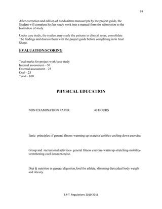  
B.P.T. Regulations 2010‐2011 
93
After correction and edition of handwritten manuscripts by the project guide, the
Student will complete his/her study work into a manual form for submission to the
Institution of study.
Under case study, the student may study the patients in clinical areas, consolidate
The findings and discuss them with the project guide before complining in to final
Shape.
EVALUATION/SCORING
Total marks for project work/case study
Internal assessment – 50
External assessment – 25
Oral – 25
Total – 100.
PHYSICAL EDUCATION
NON EXAMINATION PAPER 40 HOURS
Basic principles of general fitness-warming up exercise-aeribics-cooling down exercise.
Group and recreational activities- general fitness exercise-warm up-stretching-mobility-
strenthening-cool down exercise.
Diet & nutrition in general digestion,food for athlete, slimming diets,ideal body weight
and obesity.
 