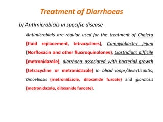 Treatment of Diarrhoeas
b) Antimicrobials in specific disease
Antimicrobials are regular used for the treatment of Cholera
(fluid replacement, tetracyclines), Campylobacter jejuni
(Norfloxacin and other fluoroquinolones), Clostridium difficile
(metronidazole), diarrhoea associated with bacterial growth
(tetracycline or metronidazole) in blind loops/diverticulitis,
amoebiasis (metronidazole, diloxanide furoate) and giardiasis
(metronidazole, diloxanide furoate).
 