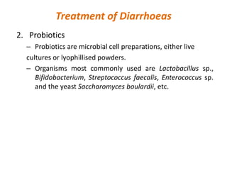 Treatment of Diarrhoeas
2. Probiotics
– Probiotics are microbial cell preparations, either live
cultures or lyophillised powders.
– Organisms most commonly used are Lactobacillus sp.,
Bifidobacterium, Streptococcus faecalis, Enterococcus sp.
and the yeast Saccharomyces boulardii, etc.
 